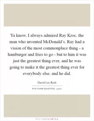 Ya know, I always admired Ray Kroc, the man who invented McDonald’s. Ray had a vision of the most commonplace thing - a hamburger and fries to go - but to him it was just the greatest thing ever, and he was going to make it the greatest thing ever for everybody else, and he did Picture Quote #1