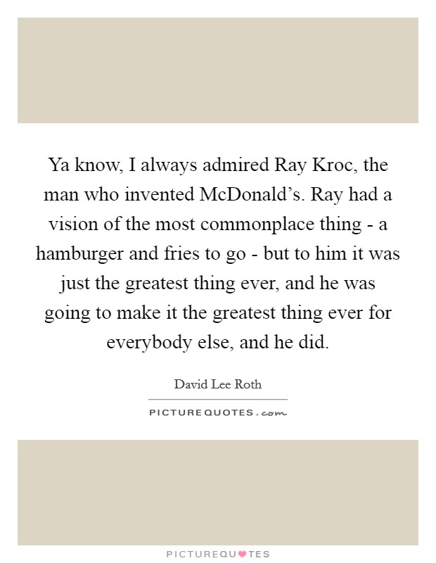 Ya know, I always admired Ray Kroc, the man who invented McDonald's. Ray had a vision of the most commonplace thing - a hamburger and fries to go - but to him it was just the greatest thing ever, and he was going to make it the greatest thing ever for everybody else, and he did Picture Quote #1
