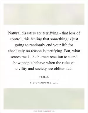 Natural disasters are terrifying - that loss of control, this feeling that something is just going to randomly end your life for absolutely no reason is terrifying. But, what scares me is the human reaction to it and how people behave when the rules of civility and society are obliterated Picture Quote #1