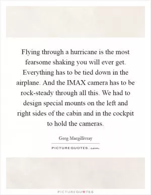 Flying through a hurricane is the most fearsome shaking you will ever get. Everything has to be tied down in the airplane. And the IMAX camera has to be rock-steady through all this. We had to design special mounts on the left and right sides of the cabin and in the cockpit to hold the cameras Picture Quote #1