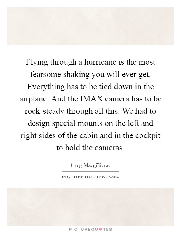 Flying through a hurricane is the most fearsome shaking you will ever get. Everything has to be tied down in the airplane. And the IMAX camera has to be rock-steady through all this. We had to design special mounts on the left and right sides of the cabin and in the cockpit to hold the cameras Picture Quote #1