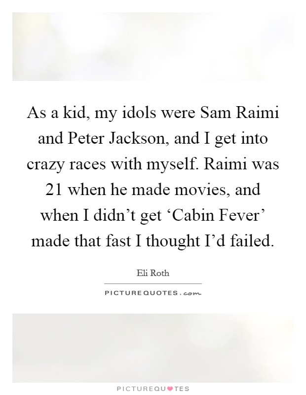 As a kid, my idols were Sam Raimi and Peter Jackson, and I get into crazy races with myself. Raimi was 21 when he made movies, and when I didn't get ‘Cabin Fever' made that fast I thought I'd failed Picture Quote #1