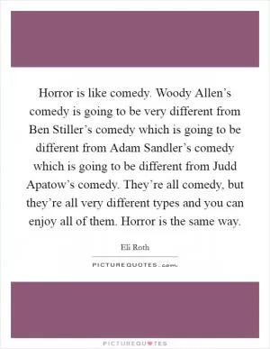 Horror is like comedy. Woody Allen’s comedy is going to be very different from Ben Stiller’s comedy which is going to be different from Adam Sandler’s comedy which is going to be different from Judd Apatow’s comedy. They’re all comedy, but they’re all very different types and you can enjoy all of them. Horror is the same way Picture Quote #1