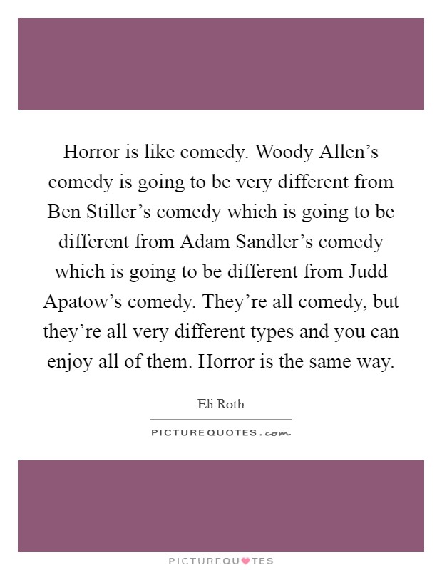 Horror is like comedy. Woody Allen's comedy is going to be very different from Ben Stiller's comedy which is going to be different from Adam Sandler's comedy which is going to be different from Judd Apatow's comedy. They're all comedy, but they're all very different types and you can enjoy all of them. Horror is the same way Picture Quote #1