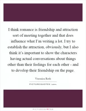 I think romance is friendship and attraction sort of meeting together and that does influence what I’m writing a lot. I try to establish the attraction, obviously, but I also think it’s important to show the characters having actual conversations about things other than their feelings for each other - and to develop their friendship on the page Picture Quote #1