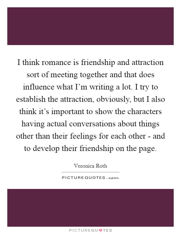 I think romance is friendship and attraction sort of meeting together and that does influence what I'm writing a lot. I try to establish the attraction, obviously, but I also think it's important to show the characters having actual conversations about things other than their feelings for each other - and to develop their friendship on the page Picture Quote #1