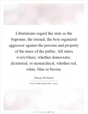 Libertarians regard the state as the Supreme, the eternal, the best organized aggressor against the persons and property of the mass of the public. All states everywhere, whether democratic, dictatorial, or monarchical, whether red, white, blue or brown Picture Quote #1