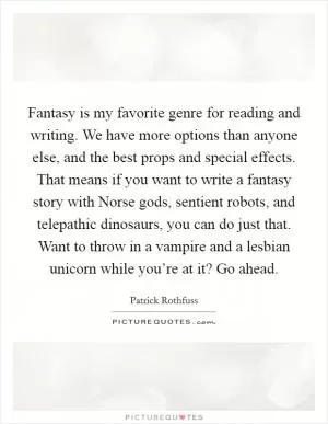Fantasy is my favorite genre for reading and writing. We have more options than anyone else, and the best props and special effects. That means if you want to write a fantasy story with Norse gods, sentient robots, and telepathic dinosaurs, you can do just that. Want to throw in a vampire and a lesbian unicorn while you’re at it? Go ahead Picture Quote #1