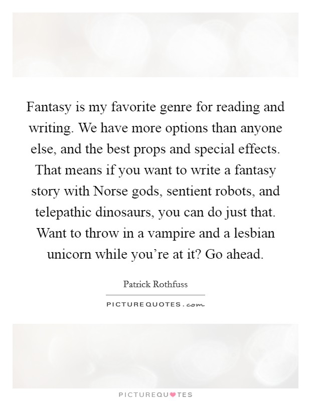 Fantasy is my favorite genre for reading and writing. We have more options than anyone else, and the best props and special effects. That means if you want to write a fantasy story with Norse gods, sentient robots, and telepathic dinosaurs, you can do just that. Want to throw in a vampire and a lesbian unicorn while you're at it? Go ahead Picture Quote #1