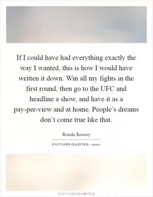 If I could have had everything exactly the way I wanted, this is how I would have written it down. Win all my fights in the first round, then go to the UFC and headline a show, and have it as a pay-per-view and at home. People’s dreams don’t come true like that Picture Quote #1