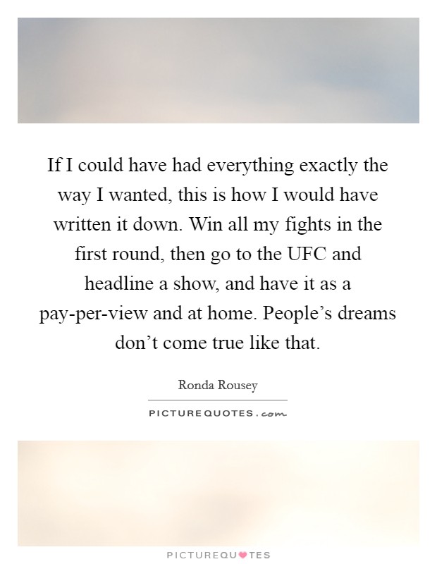 If I could have had everything exactly the way I wanted, this is how I would have written it down. Win all my fights in the first round, then go to the UFC and headline a show, and have it as a pay-per-view and at home. People's dreams don't come true like that Picture Quote #1