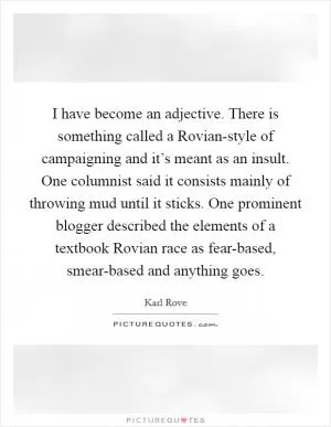 I have become an adjective. There is something called a Rovian-style of campaigning and it’s meant as an insult. One columnist said it consists mainly of throwing mud until it sticks. One prominent blogger described the elements of a textbook Rovian race as fear-based, smear-based and anything goes Picture Quote #1