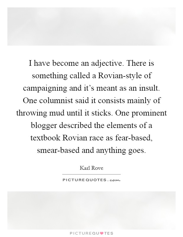 I have become an adjective. There is something called a Rovian-style of campaigning and it's meant as an insult. One columnist said it consists mainly of throwing mud until it sticks. One prominent blogger described the elements of a textbook Rovian race as fear-based, smear-based and anything goes Picture Quote #1