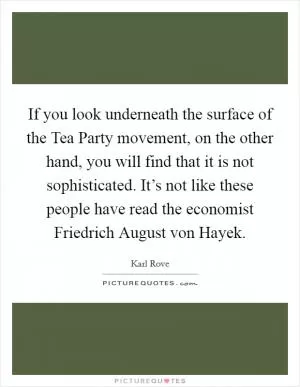 If you look underneath the surface of the Tea Party movement, on the other hand, you will find that it is not sophisticated. It’s not like these people have read the economist Friedrich August von Hayek Picture Quote #1