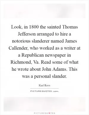 Look, in 1800 the sainted Thomas Jefferson arranged to hire a notorious slanderer named James Callender, who worked as a writer at a Republican newspaper in Richmond, Va. Read some of what he wrote about John Adams. This was a personal slander Picture Quote #1