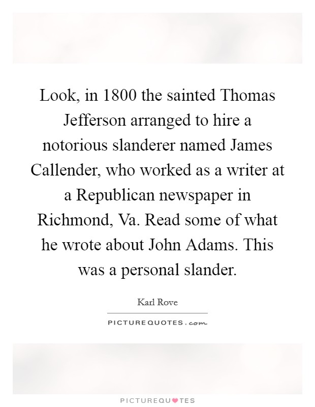 Look, in 1800 the sainted Thomas Jefferson arranged to hire a notorious slanderer named James Callender, who worked as a writer at a Republican newspaper in Richmond, Va. Read some of what he wrote about John Adams. This was a personal slander Picture Quote #1