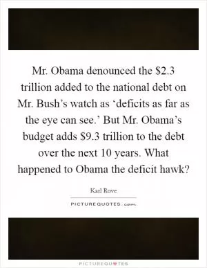 Mr. Obama denounced the $2.3 trillion added to the national debt on Mr. Bush’s watch as ‘deficits as far as the eye can see.’ But Mr. Obama’s budget adds $9.3 trillion to the debt over the next 10 years. What happened to Obama the deficit hawk? Picture Quote #1