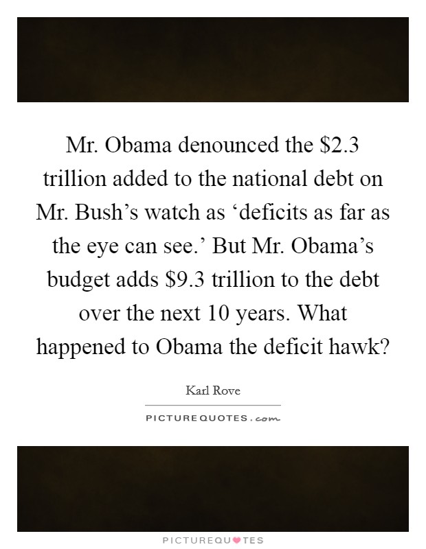 Mr. Obama denounced the $2.3 trillion added to the national debt on Mr. Bush's watch as ‘deficits as far as the eye can see.' But Mr. Obama's budget adds $9.3 trillion to the debt over the next 10 years. What happened to Obama the deficit hawk? Picture Quote #1