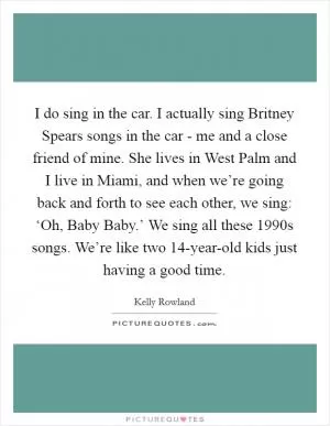 I do sing in the car. I actually sing Britney Spears songs in the car - me and a close friend of mine. She lives in West Palm and I live in Miami, and when we’re going back and forth to see each other, we sing: ‘Oh, Baby Baby.’ We sing all these 1990s songs. We’re like two 14-year-old kids just having a good time Picture Quote #1