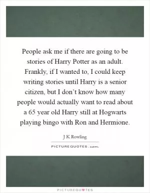 People ask me if there are going to be stories of Harry Potter as an adult. Frankly, if I wanted to, I could keep writing stories until Harry is a senior citizen, but I don’t know how many people would actually want to read about a 65 year old Harry still at Hogwarts playing bingo with Ron and Hermione Picture Quote #1