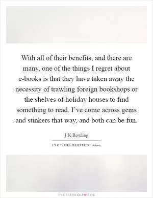 With all of their benefits, and there are many, one of the things I regret about e-books is that they have taken away the necessity of trawling foreign bookshops or the shelves of holiday houses to find something to read. I’ve come across gems and stinkers that way, and both can be fun Picture Quote #1
