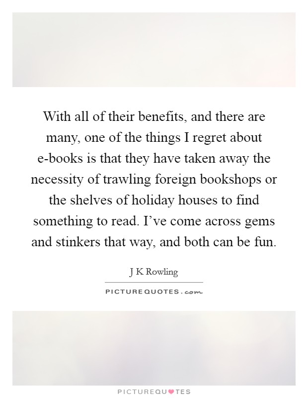 With all of their benefits, and there are many, one of the things I regret about e-books is that they have taken away the necessity of trawling foreign bookshops or the shelves of holiday houses to find something to read. I've come across gems and stinkers that way, and both can be fun Picture Quote #1