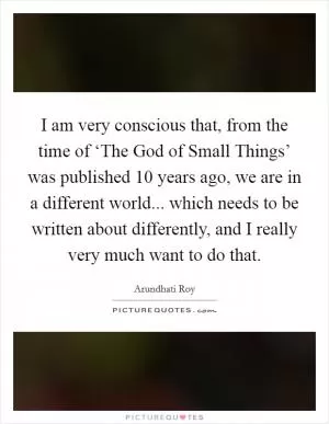 I am very conscious that, from the time of ‘The God of Small Things’ was published 10 years ago, we are in a different world... which needs to be written about differently, and I really very much want to do that Picture Quote #1