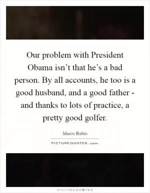 Our problem with President Obama isn’t that he’s a bad person. By all accounts, he too is a good husband, and a good father - and thanks to lots of practice, a pretty good golfer Picture Quote #1