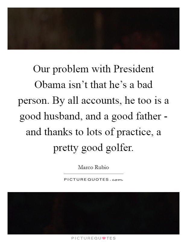 Our problem with President Obama isn't that he's a bad person. By all accounts, he too is a good husband, and a good father - and thanks to lots of practice, a pretty good golfer Picture Quote #1