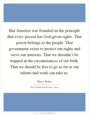 But America was founded on the principle that every person has God-given rights. That power belongs to the people. That government exists to protect our rights and serve our interests. That we shouldn’t be trapped in the circumstances of our birth. That we should be free to go as far as our talents and work can take us Picture Quote #1