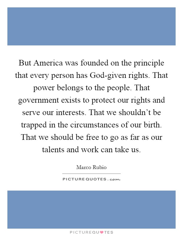 But America was founded on the principle that every person has God-given rights. That power belongs to the people. That government exists to protect our rights and serve our interests. That we shouldn't be trapped in the circumstances of our birth. That we should be free to go as far as our talents and work can take us Picture Quote #1