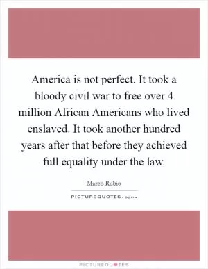 America is not perfect. It took a bloody civil war to free over 4 million African Americans who lived enslaved. It took another hundred years after that before they achieved full equality under the law Picture Quote #1