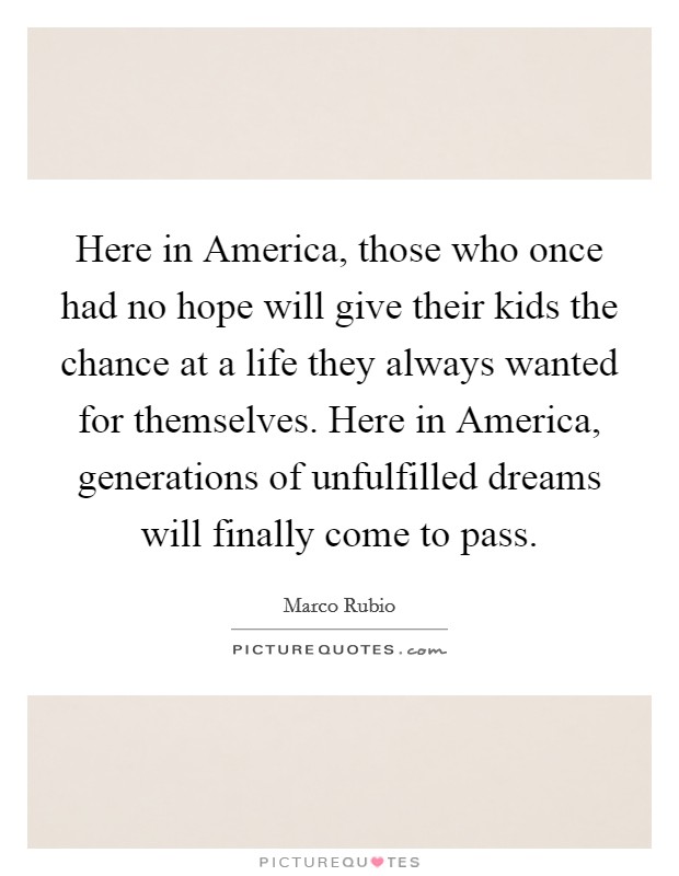 Here in America, those who once had no hope will give their kids the chance at a life they always wanted for themselves. Here in America, generations of unfulfilled dreams will finally come to pass Picture Quote #1