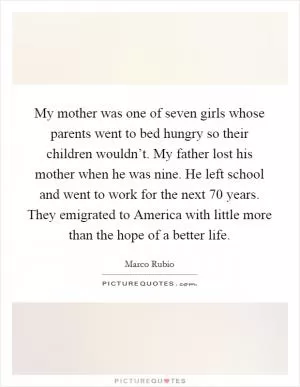 My mother was one of seven girls whose parents went to bed hungry so their children wouldn’t. My father lost his mother when he was nine. He left school and went to work for the next 70 years. They emigrated to America with little more than the hope of a better life Picture Quote #1