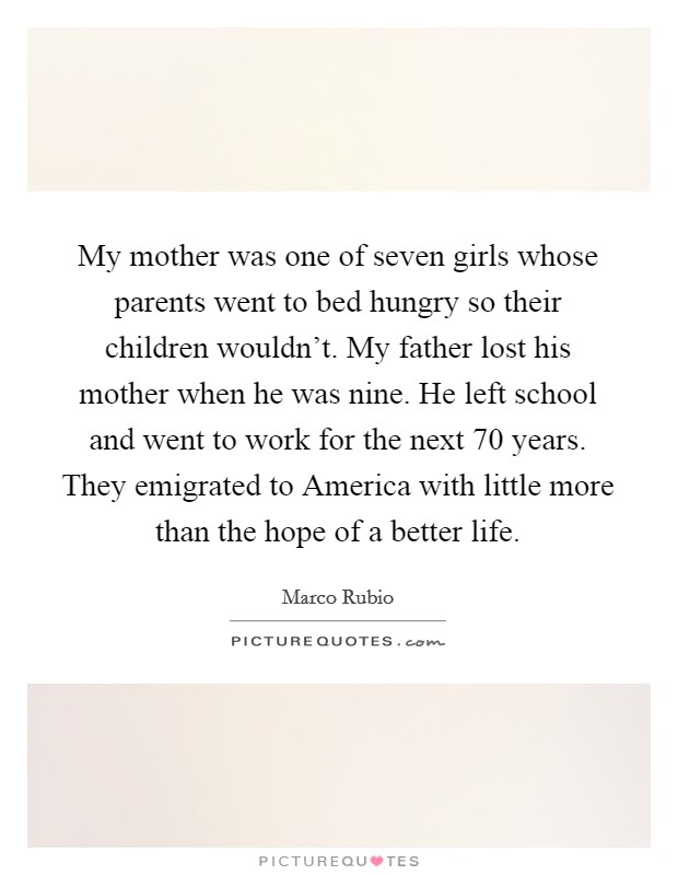My mother was one of seven girls whose parents went to bed hungry so their children wouldn't. My father lost his mother when he was nine. He left school and went to work for the next 70 years. They emigrated to America with little more than the hope of a better life Picture Quote #1
