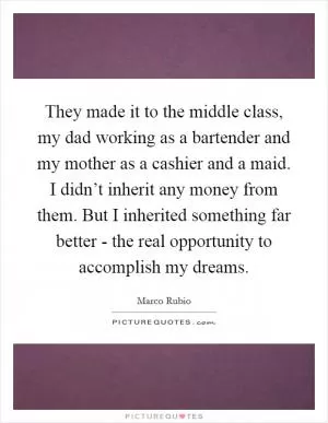 They made it to the middle class, my dad working as a bartender and my mother as a cashier and a maid. I didn’t inherit any money from them. But I inherited something far better - the real opportunity to accomplish my dreams Picture Quote #1