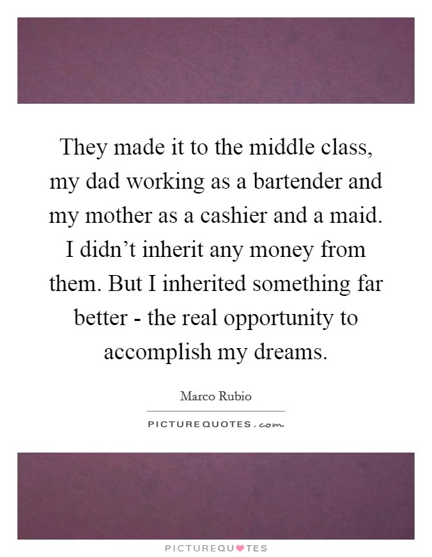They made it to the middle class, my dad working as a bartender and my mother as a cashier and a maid. I didn't inherit any money from them. But I inherited something far better - the real opportunity to accomplish my dreams Picture Quote #1
