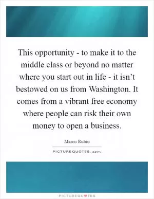 This opportunity - to make it to the middle class or beyond no matter where you start out in life - it isn’t bestowed on us from Washington. It comes from a vibrant free economy where people can risk their own money to open a business Picture Quote #1