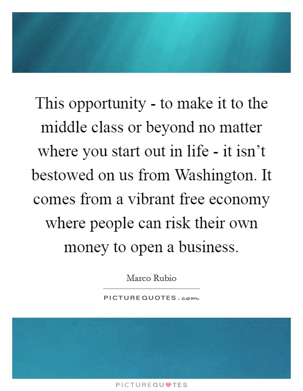 This opportunity - to make it to the middle class or beyond no matter where you start out in life - it isn't bestowed on us from Washington. It comes from a vibrant free economy where people can risk their own money to open a business Picture Quote #1