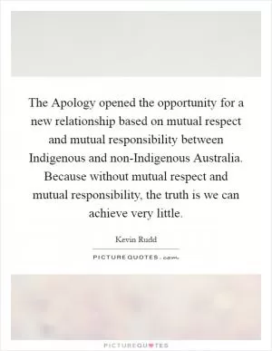 The Apology opened the opportunity for a new relationship based on mutual respect and mutual responsibility between Indigenous and non-Indigenous Australia. Because without mutual respect and mutual responsibility, the truth is we can achieve very little Picture Quote #1