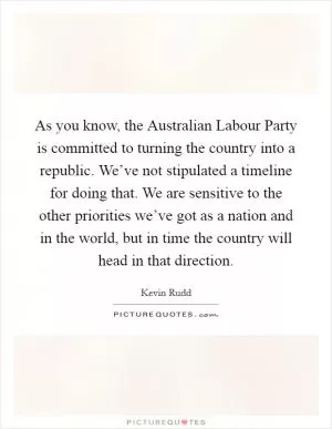 As you know, the Australian Labour Party is committed to turning the country into a republic. We’ve not stipulated a timeline for doing that. We are sensitive to the other priorities we’ve got as a nation and in the world, but in time the country will head in that direction Picture Quote #1