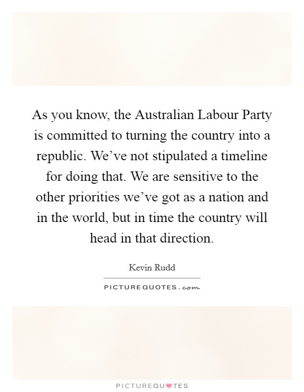 As you know, the Australian Labour Party is committed to turning the country into a republic. We've not stipulated a timeline for doing that. We are sensitive to the other priorities we've got as a nation and in the world, but in time the country will head in that direction Picture Quote #1