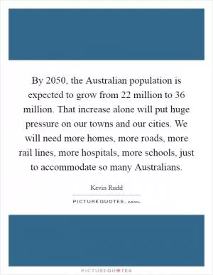 By 2050, the Australian population is expected to grow from 22 million to 36 million. That increase alone will put huge pressure on our towns and our cities. We will need more homes, more roads, more rail lines, more hospitals, more schools, just to accommodate so many Australians Picture Quote #1