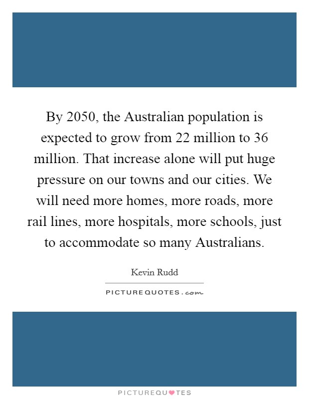 By 2050, the Australian population is expected to grow from 22 million to 36 million. That increase alone will put huge pressure on our towns and our cities. We will need more homes, more roads, more rail lines, more hospitals, more schools, just to accommodate so many Australians Picture Quote #1