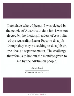 I conclude where I began, I was elected by the people of Australia to do a job. I was not elected by the factional leaders of Australia, of the Australian Labor Party to do a job - though they may be seeking to do a job on me, that’s a separate matter. The challenge therefore is to honour the mandate given to me by the Australian people Picture Quote #1