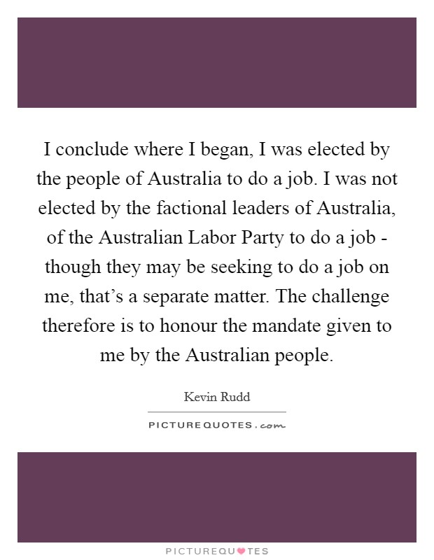 I conclude where I began, I was elected by the people of Australia to do a job. I was not elected by the factional leaders of Australia, of the Australian Labor Party to do a job - though they may be seeking to do a job on me, that's a separate matter. The challenge therefore is to honour the mandate given to me by the Australian people Picture Quote #1