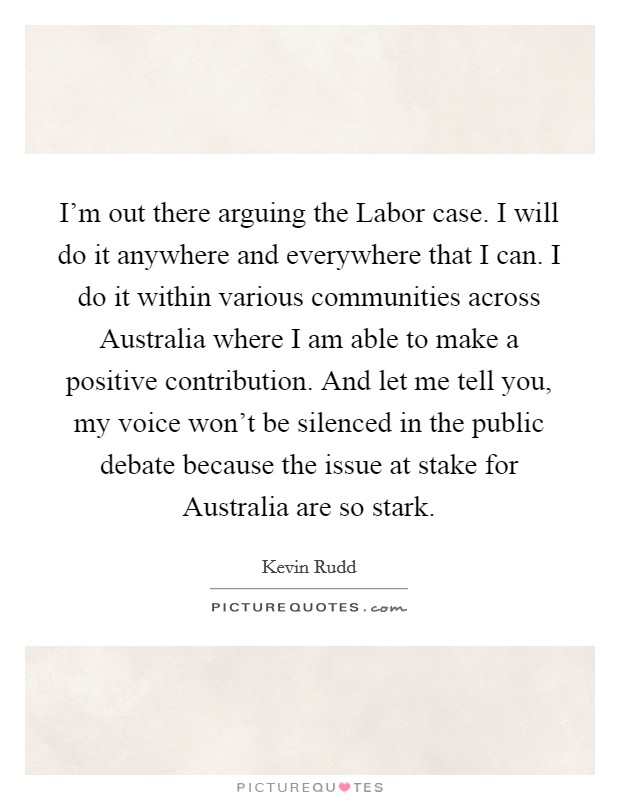 I'm out there arguing the Labor case. I will do it anywhere and everywhere that I can. I do it within various communities across Australia where I am able to make a positive contribution. And let me tell you, my voice won't be silenced in the public debate because the issue at stake for Australia are so stark Picture Quote #1