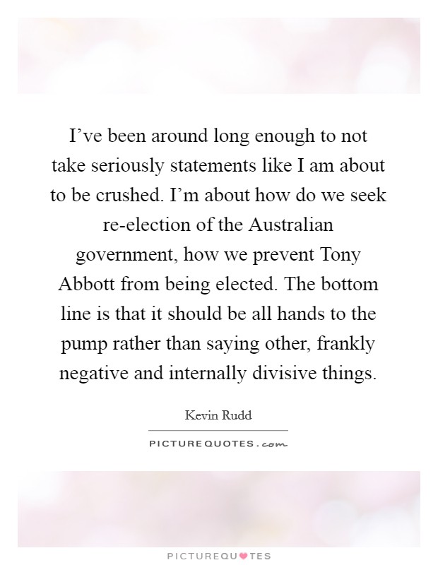 I've been around long enough to not take seriously statements like I am about to be crushed. I'm about how do we seek re-election of the Australian government, how we prevent Tony Abbott from being elected. The bottom line is that it should be all hands to the pump rather than saying other, frankly negative and internally divisive things Picture Quote #1