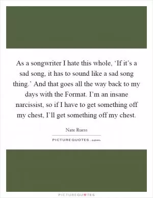 As a songwriter I hate this whole, ‘If it’s a sad song, it has to sound like a sad song thing.’ And that goes all the way back to my days with the Format. I’m an insane narcissist, so if I have to get something off my chest, I’ll get something off my chest Picture Quote #1