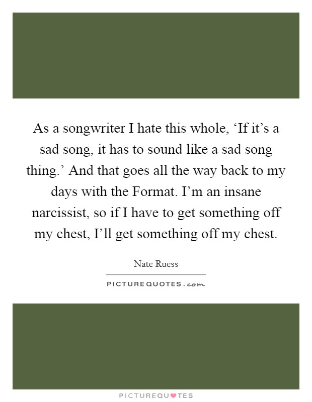 As a songwriter I hate this whole, ‘If it's a sad song, it has to sound like a sad song thing.' And that goes all the way back to my days with the Format. I'm an insane narcissist, so if I have to get something off my chest, I'll get something off my chest Picture Quote #1